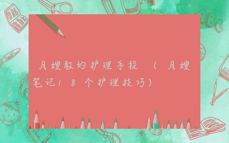 月嫂教的护理手段 (月嫂笔记18个护理技巧)